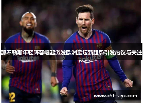 那不勒斯年轻阵容崛起激发欧洲足坛新趋势引发热议与关注