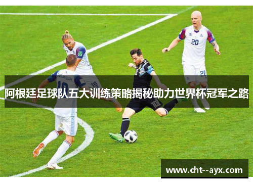阿根廷足球队五大训练策略揭秘助力世界杯冠军之路