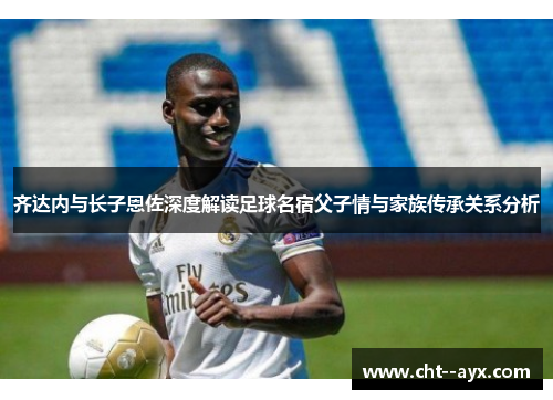 齐达内与长子恩佐深度解读足球名宿父子情与家族传承关系分析