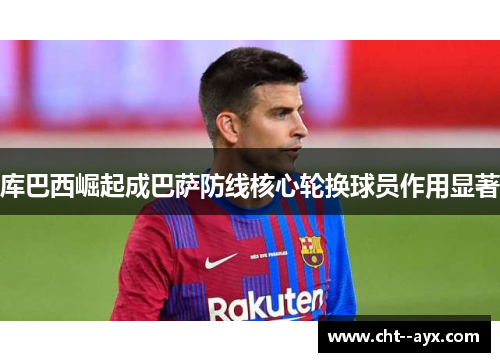 库巴西崛起成巴萨防线核心轮换球员作用显著