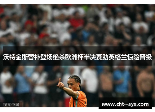 沃特金斯替补登场绝杀欧洲杯半决赛助英格兰惊险晋级