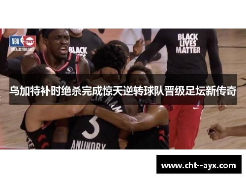 乌加特补时绝杀完成惊天逆转球队晋级足坛新传奇