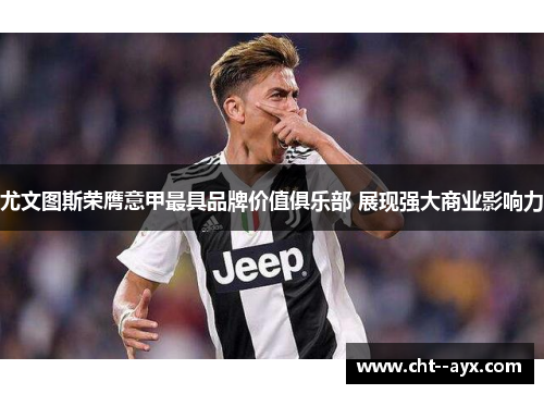 尤文图斯荣膺意甲最具品牌价值俱乐部 展现强大商业影响力