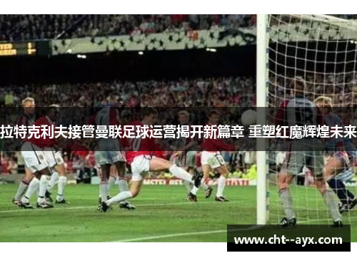 拉特克利夫接管曼联足球运营揭开新篇章 重塑红魔辉煌未来