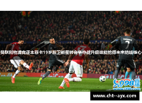 曼联利物浦竞逐本菲卡19岁后卫新星转会争夺战升级谁能抢得未来防线核心