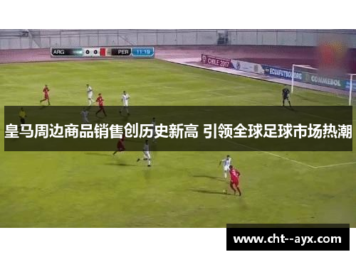 皇马周边商品销售创历史新高 引领全球足球市场热潮